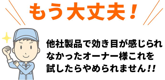 もう大丈夫！他社製品で効き目が感じられなかったオーナー様これを試したらやめられません！！